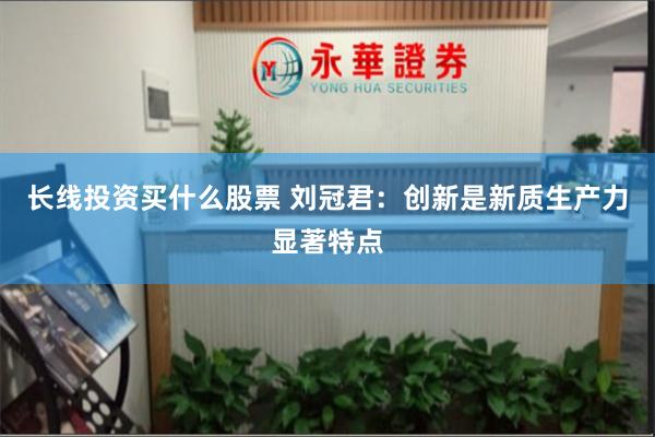 长线投资买什么股票 刘冠君：创新是新质生产力显著特点