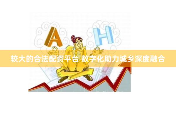 较大的合法配资平台 数字化助力城乡深度融合