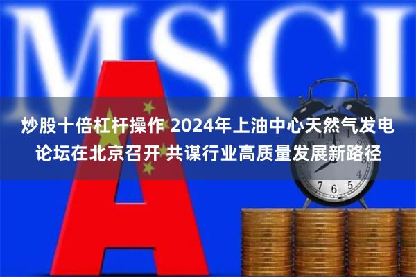 炒股十倍杠杆操作 2024年上油中心天然气发电论坛在北京召开 共谋行业高质量发展新路径