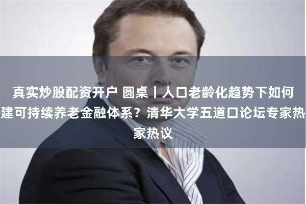 真实炒股配资开户 圆桌丨人口老龄化趋势下如何构建可持续养老金融体系？清华大学五道口论坛专家热议