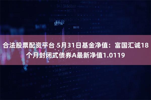 合法股票配资平台 5月31日基金净值：富国汇诚18个月封闭式债券A最新净值1.0119