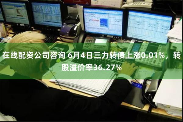 在线配资公司咨询 6月4日三力转债上涨0.01%，转股溢价率36.27%