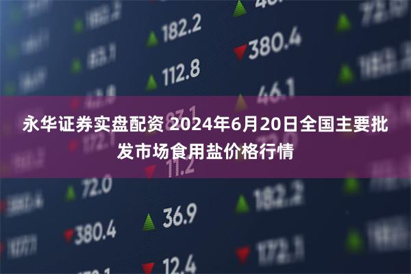 永华证券实盘配资 2024年6月20日全国主要批发市场食用盐价格行情