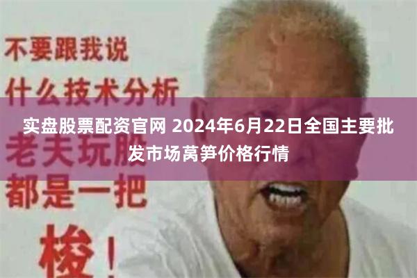 实盘股票配资官网 2024年6月22日全国主要批发市场莴笋价格行情