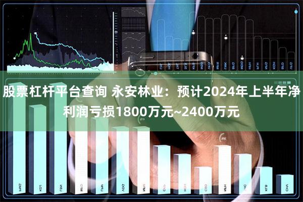 股票杠杆平台查询 永安林业：预计2024年上半年净利润亏损1800万元~2400万元