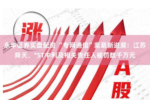 永华证券实盘配资 “专网通信”案最新进展：江苏舜天、*ST中利及相关责任人被罚数千万元