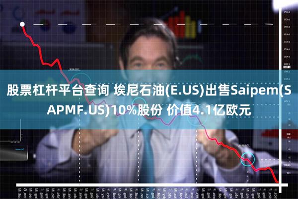 股票杠杆平台查询 埃尼石油(E.US)出售Saipem(SAPMF.US)10%股份 价值4.1亿欧元