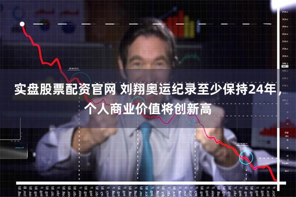 实盘股票配资官网 刘翔奥运纪录至少保持24年，个人商业价值将创新高