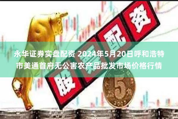 永华证券实盘配资 2024年5月20日呼和浩特市美通首府无公害农产品批发市场价格行情