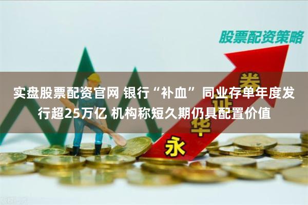 实盘股票配资官网 银行“补血” 同业存单年度发行超25万亿 机构称短久期仍具配置价值