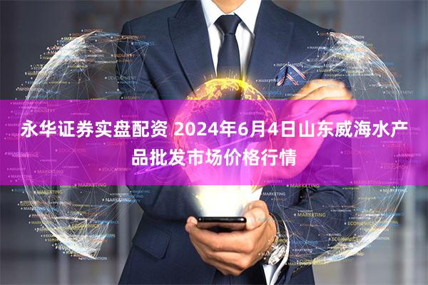 永华证券实盘配资 2024年6月4日山东威海水产品批发市场价格行情