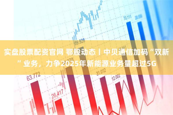 实盘股票配资官网 鄂股动态丨中贝通信加码“双新”业务，力争2025年新能源业务量超过5G