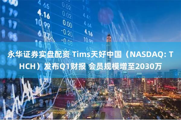 永华证券实盘配资 Tims天好中国（NASDAQ: THCH）发布Q1财报 会员规模增至2030万