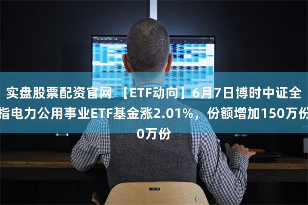 实盘股票配资官网 【ETF动向】6月7日博时中证全指电力公用事业ETF基金涨2.01%，份额增加150万份