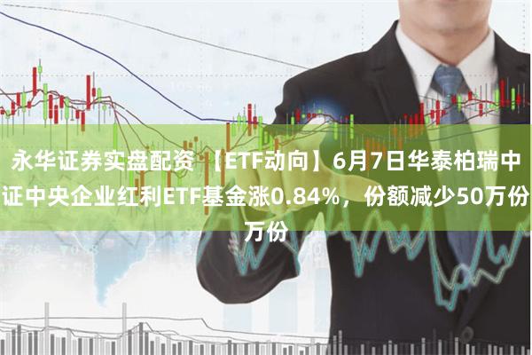 永华证券实盘配资 【ETF动向】6月7日华泰柏瑞中证中央企业红利ETF基金涨0.84%，份额减少50万份