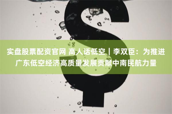 实盘股票配资官网 高人话低空｜李双臣：为推进广东低空经济