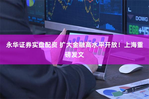 永华证券实盘配资 扩大金融高水平开放！上海重磅发文