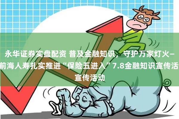 永华证券实盘配资 普及金融知识，守护万家灯火——前海人寿扎实推进“保险五进入”7.8金融知识宣传活动