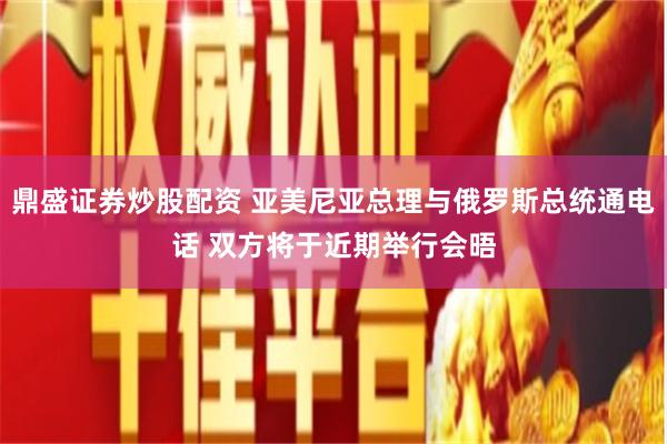 鼎盛证券炒股配资 亚美尼亚总理与俄罗斯总统通电话 双方将于近期举行会晤