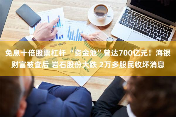 免息十倍股票杠杆 “资金池”曾达700亿元！海银财富被查后 岩石股份大跌 2万多股民收坏消息