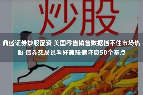 鼎盛证券炒股配资 美国零售销售数据挡不住市场热盼 债券交易员看好美联储降息50个基点