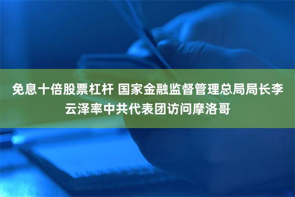 免息十倍股票杠杆 国家金融监督管理总局局长李云泽率中共代表团访问摩洛哥