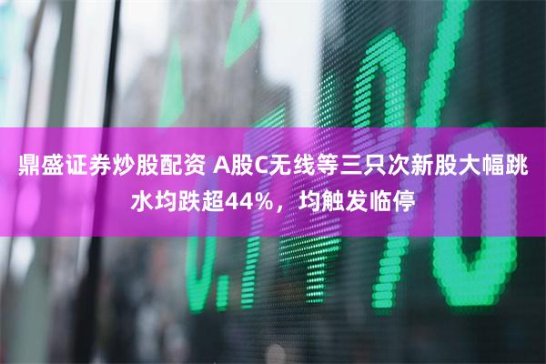 鼎盛证券炒股配资 A股C无线等三只次新股大幅跳水均跌超44%，均触发临停