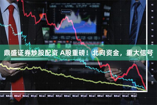 鼎盛证券炒股配资 A股重磅！北向资金，重大信号