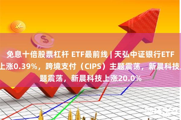 免息十倍股票杠杆 ETF最前线 | 天弘中证银行ETF(515290)上涨0.39%，跨境支付（CIPS）主题震荡，新晨科技上涨20.0%