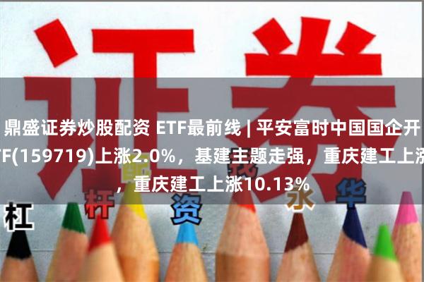 鼎盛证券炒股配资 ETF最前线 | 平安富时中国国企开放共赢ETF(159719)上涨2.0%，基建主题走强，重庆建工上涨10.13%