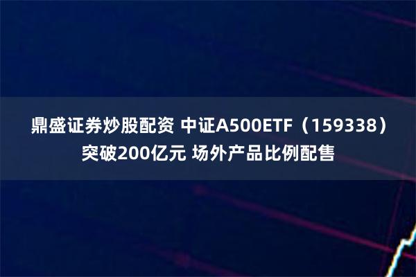 鼎盛证券炒股配资 中证A500ETF（159338）突破200亿元 场外产品比例配售