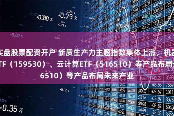 实盘股票配资开户 新质生产力主题指数集体上涨，机器人100ETF（159530）、云计算ETF（516510）等产品布局未来产业